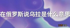 在俄罗斯说乌拉是什么意思 在俄罗斯说的乌拉是啥意思