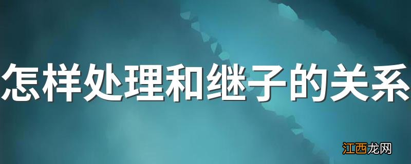 怎样处理和继子的关系 这几点做到你们关系会缓和