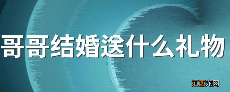 哥哥结婚送什么礼物 适合送给哥哥的结婚礼物