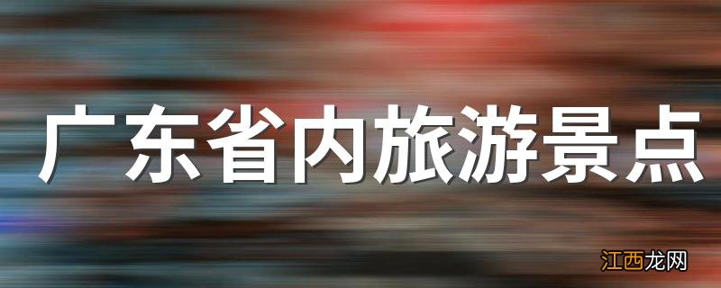 广东省内旅游景点 广东省内旅游景点介绍