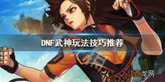 DNF武神怎么玩 DNF武神玩法技巧推荐_网