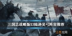 三国志战略版陆逊吴弓怎么组 S3陆逊吴弓武将兵书战法搭配