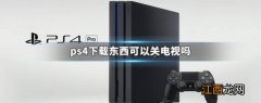 ps4下载东西可以关电视吗 ps4下载时候可以关电视吗