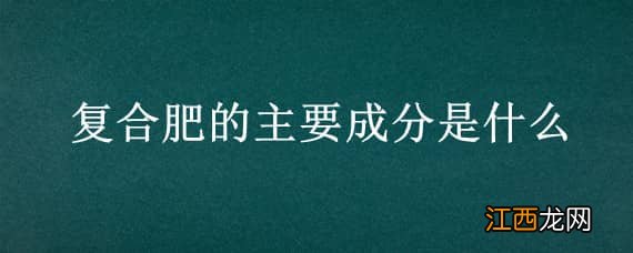 复合肥的主要成分是什么 复合肥的主要成分是什么分子式是什么