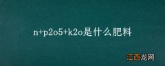 n+p2o5+k2o是什么肥料 化肥上的哪个N-P2O5-K2O是什么意思,是不是什么含量的