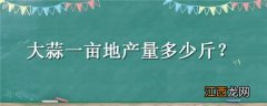 大蒜一亩地产量多少斤 大蒜一亩地能产多少公斤