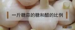 一斤糖蒜的糖和醋比例 一斤糖蒜的糖和醋比例放多少糖