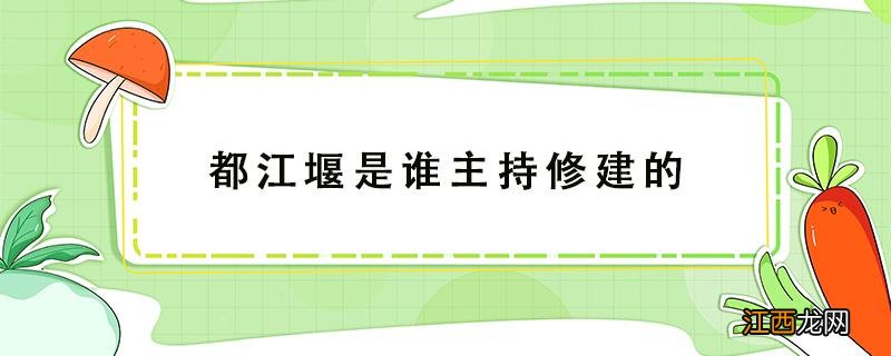 都江堰是谁主持修建的 都江堰是谁主持修建的它是什么时期哪国人