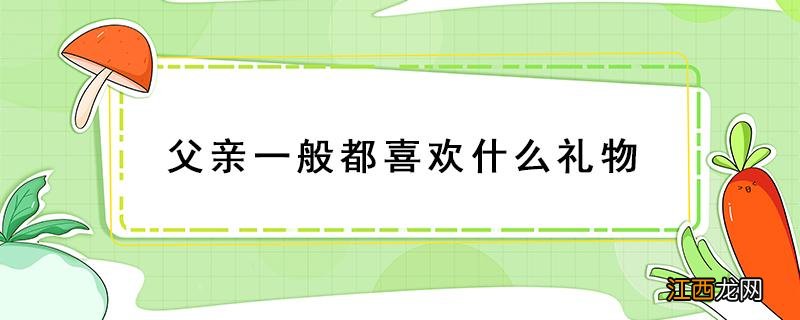 父亲比较喜欢什么礼物 父亲一般都喜欢什么礼物