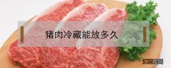 猪肉冷藏能放多久 猪肉冷藏能放多久冰箱如何正确储存肉类