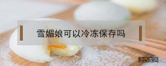 雪媚娘可以冷冻保存吗 雪媚娘能冷冻保存吗