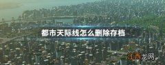 都市天际线删除存档教程 都市天际线怎么删除存档