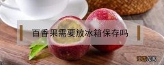 百香果需要放冰箱保存吗 百香果要放冰箱保存吗?