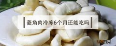 菱角放了一个月多还能吃吗 菱角肉冷冻6个月还能吃吗