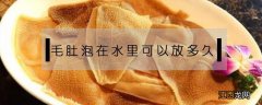 毛肚保存要用水泡吗 毛肚泡在水里可以放多久