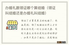 领证叫结婚还是办婚礼叫结婚 办婚礼跟领证哪个算结婚