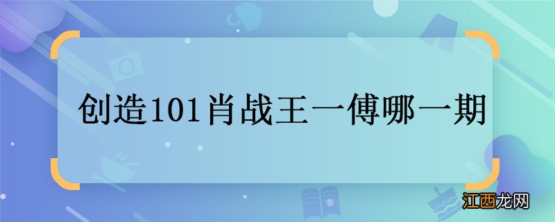 创造101肖战王一傅哪一期 创造101肖战王一傅播出时间