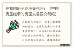 中国房屋继承的房屋交易要交税吗 在我国房子继承交税吗？