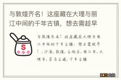 与敦煌齐名！这座藏在大理与丽江中间的千年古镇，想去需趁早！