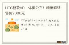 HTC新款VR一体机公布！精英套装售价9888元