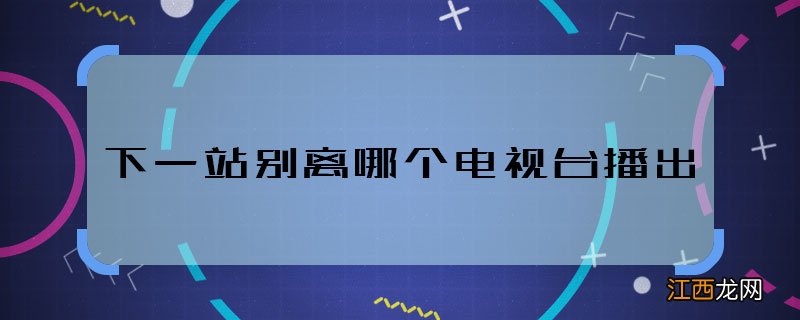 下一站别离哪个电视台播出 下一站别离播出平台