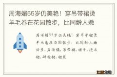 周海媚55岁仍美艳！穿吊带裙烫羊毛卷在花园散步，比同龄人嫩好多