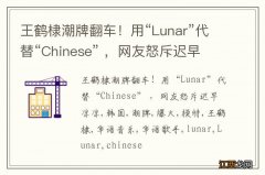 王鹤棣潮牌翻车！用“Lunar”代替“Chinese” ，网友怒斥迟早凉凉