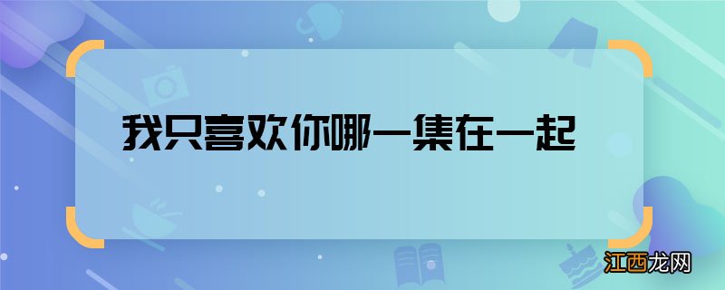 我只喜欢你哪一集在一起 我只喜欢你确认情侣关系第几集