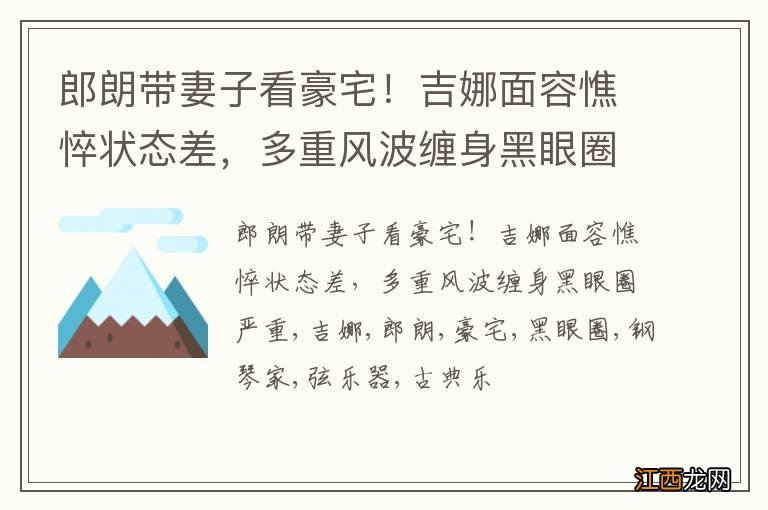 郎朗带妻子看豪宅！吉娜面容憔悴状态差，多重风波缠身黑眼圈严重