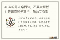 40岁的男人穿西装，不要太死板！跟谢霆锋学混搭，酷帅又有型