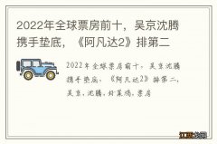 2022年全球票房前十，吴京沈腾携手垫底，《阿凡达2》排第二