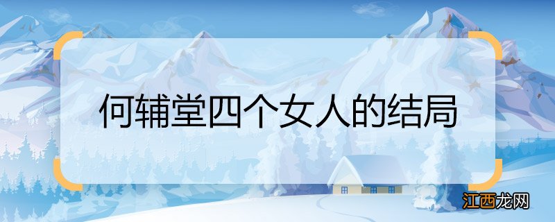 何辅堂四个女人的结局 何辅堂四个女人的结局是什么