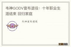 韦神GODV宣布退役：十年职业生涯结束 回归家庭