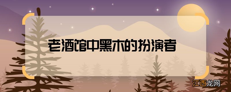 老酒馆中黑木的扮演者 老酒馆中黑木是谁演的