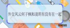 外交风云何子枫和凌玥有没有在一起 外交风云何子枫和凌玥在一起没有