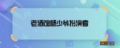 老酒馆杨少爷扮演者 老酒馆杨少爷是谁演的