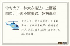 今冬火了一种大衣搭法：上面戴围巾，下面不露脚踝，妈妈辈穿好美