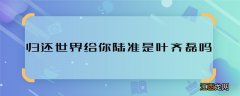 归还世界给你陆准是叶齐磊吗 归还世界给你陆准叶齐磊是一人吗