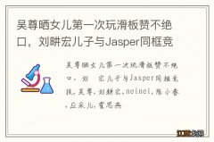 吴尊晒女儿第一次玩滑板赞不绝口，刘畊宏儿子与Jasper同框竞技