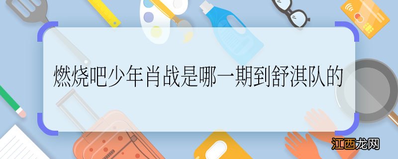 燃烧吧少年肖战是哪一期到舒淇队的 燃烧吧少年是哪一期肖战到舒淇队的