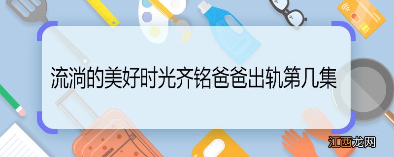 流淌的美好时光齐铭爸爸出轨第几集 流淌的美好时光齐铭爸爸出轨在第几集