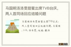 马国明汤洛雯甜蜜出席TVB台庆，两人首同场回应结婚问题