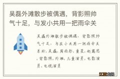 吴磊外滩散步被偶遇，背影照帅气十足，与发小共用一把雨伞关系好