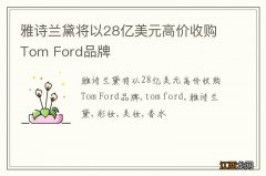 雅诗兰黛将以28亿美元高价收购Tom Ford品牌