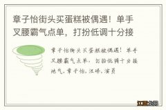 章子怡街头买蛋糕被偶遇！单手叉腰霸气点单，打扮低调十分接地气