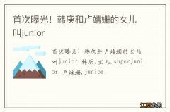 首次曝光！韩庚和卢靖姗的女儿叫junior