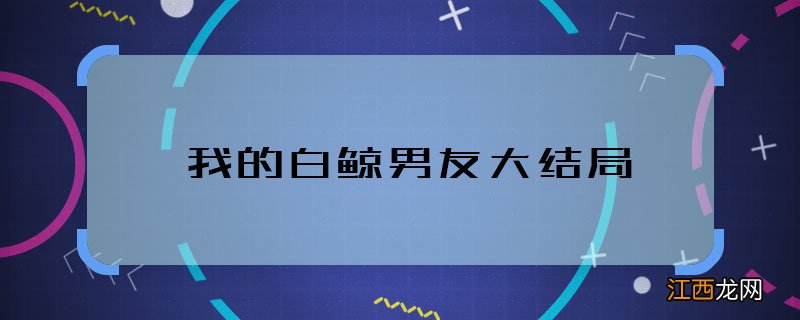 我的白鲸男友大结局 我的白鲸男友男女主在一起没