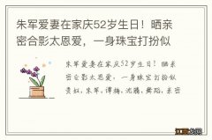 朱军爱妻在家庆52岁生日！晒亲密合影太恩爱，一身珠宝打扮似贵妇