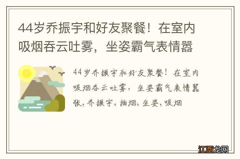 44岁乔振宇和好友聚餐!在室内吸烟吞云吐雾,坐姿霸气表情嚣张