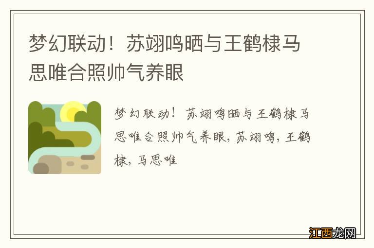 梦幻联动！苏翊鸣晒与王鹤棣马思唯合照帅气养眼